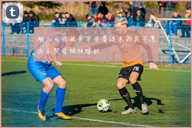 湖人或将放弃字母哥追求因其不愿为东契奇牺牲球权