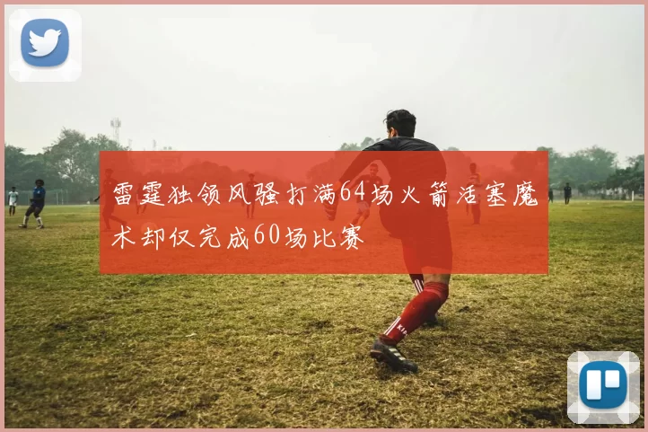 雷霆独领风骚打满64场火箭活塞魔术却仅完成60场比赛