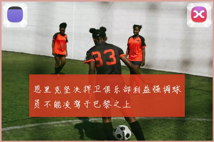 恩里克坚决捍卫俱乐部利益强调球员不能凌驾于巴黎之上