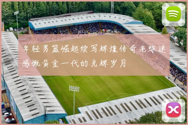 年轻男篮崛起续写辉煌传奇老球迷感慨黄金一代的光辉岁月