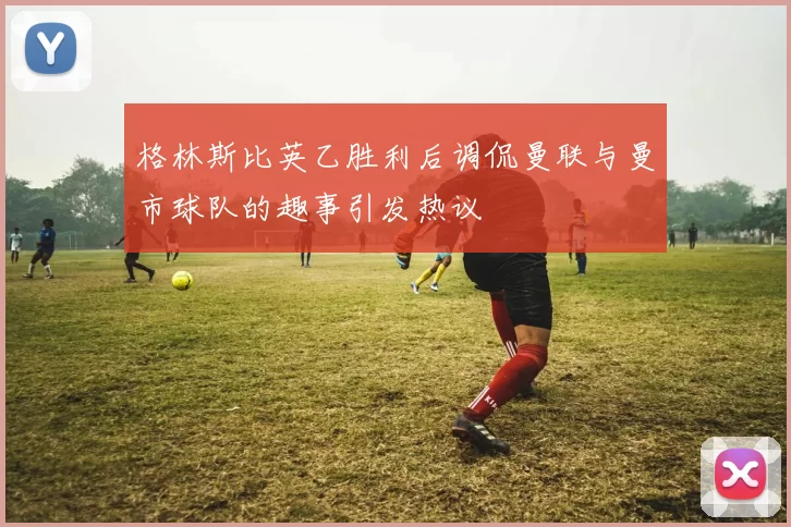格林斯比英乙胜利后调侃曼联与曼市球队的趣事引发热议