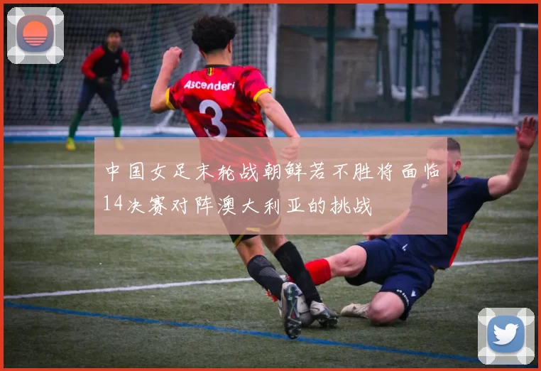 中国女足末轮战朝鲜若不胜将面临14决赛对阵澳大利亚的挑战