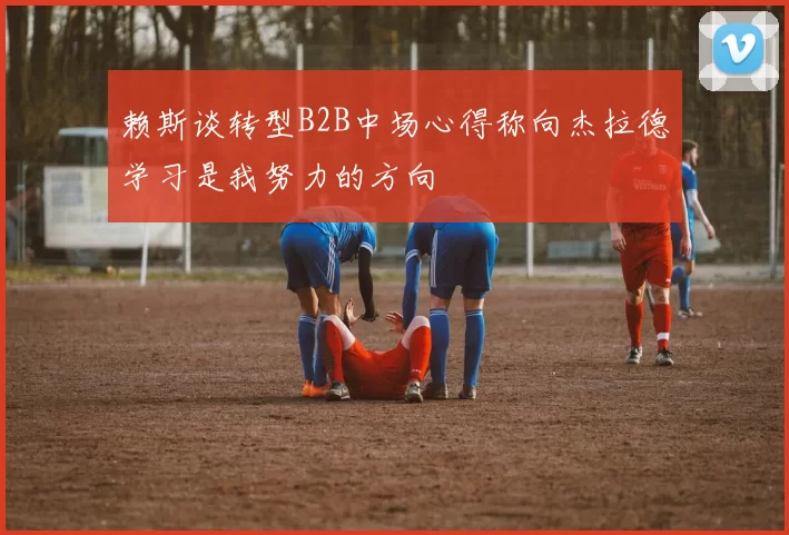 赖斯谈转型B2B中场心得称向杰拉德学习是我努力的方向