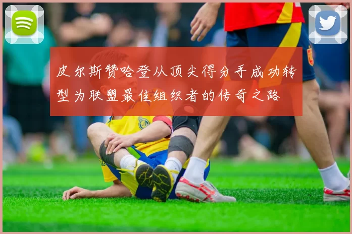 皮尔斯赞哈登从顶尖得分手成功转型为联盟最佳组织者的传奇之路