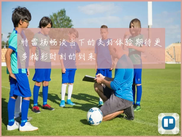 特雷杨畅谈当下的美好体验期待更多精彩时刻的到来