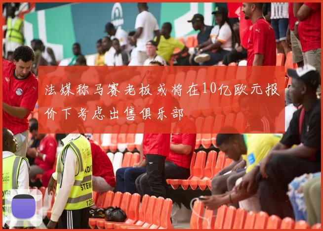 法媒称马赛老板或将在10亿欧元报价下考虑出售俱乐部