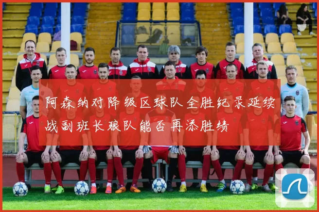 阿森纳对降级区球队全胜纪录延续战副班长狼队能否再添胜绩