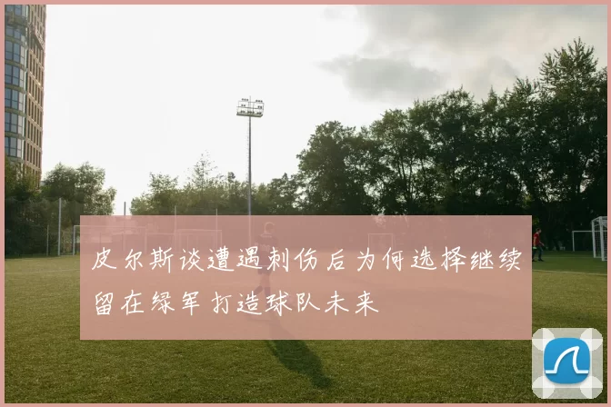 皮尔斯谈遭遇刺伤后为何选择继续留在绿军打造球队未来