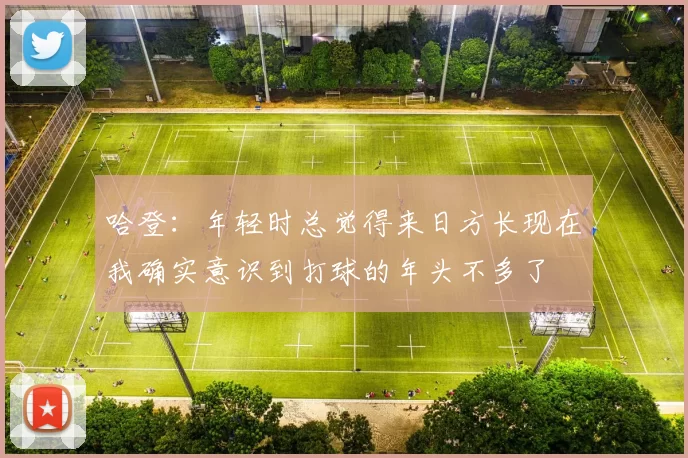 哈登：年轻时总觉得来日方长现在我确实意识到打球的年头不多了