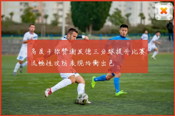 乌度卡称赞谢泼德三分球提升比赛流畅性攻防表现均衡出色