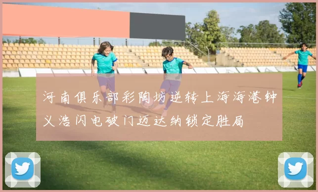 河南俱乐部彩陶坊逆转上海海港钟义浩闪电破门迈达纳锁定胜局