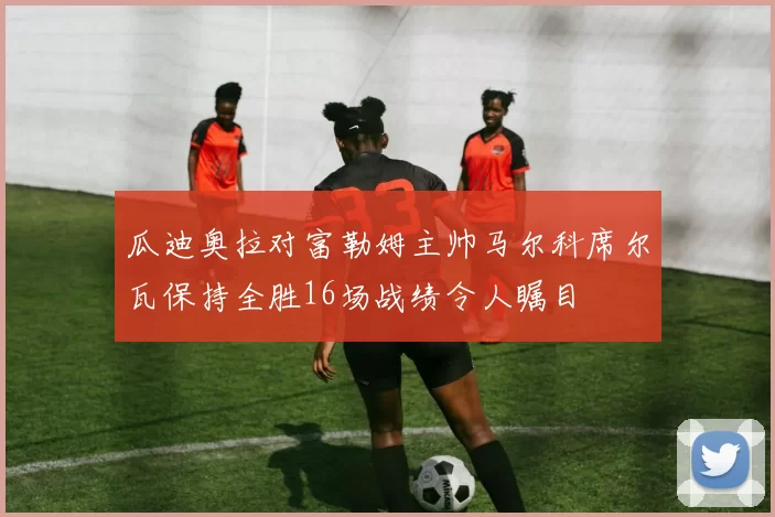 瓜迪奥拉对富勒姆主帅马尔科席尔瓦保持全胜16场战绩令人瞩目