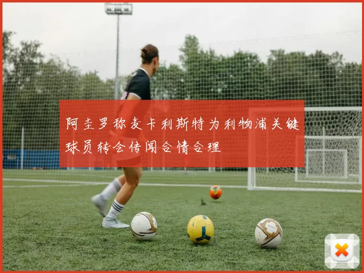 阿圭罗称麦卡利斯特为利物浦关键球员转会传闻合情合理
