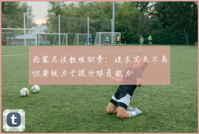西蒙尼谈教练职责：追求完美不易但要致力于提升球员能力