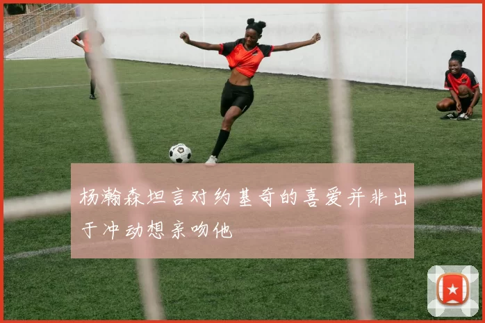 杨瀚森坦言对约基奇的喜爱并非出于冲动想亲吻他