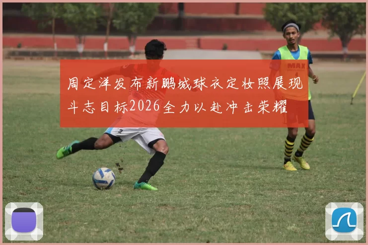 周定洋发布新鹏城球衣定妆照展现斗志目标2026全力以赴冲击荣耀