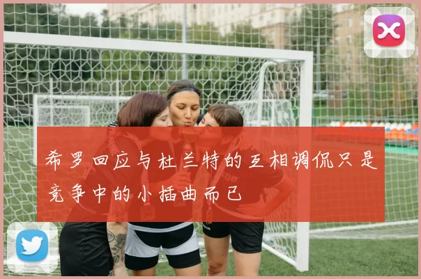 希罗回应与杜兰特的互相调侃只是竞争中的小插曲而已