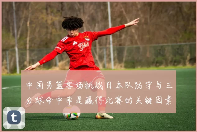 中国男篮客场挑战日本队防守与三分球命中率是赢得比赛的关键因素