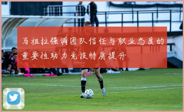 马祖拉强调团队信任与职业态度的重要性助力竞技特质提升