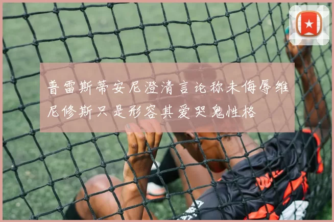 普雷斯蒂安尼澄清言论称未侮辱维尼修斯只是形容其爱哭鬼性格