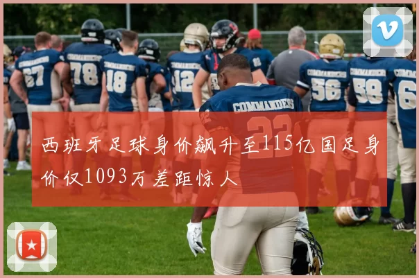 西班牙足球身价飙升至115亿国足身价仅1093万差距惊人
